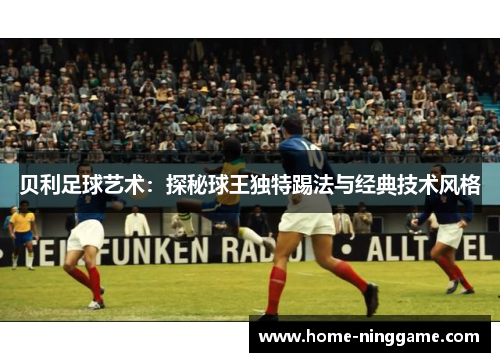 贝利足球艺术：探秘球王独特踢法与经典技术风格