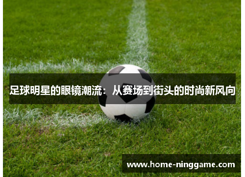 足球明星的眼镜潮流：从赛场到街头的时尚新风向