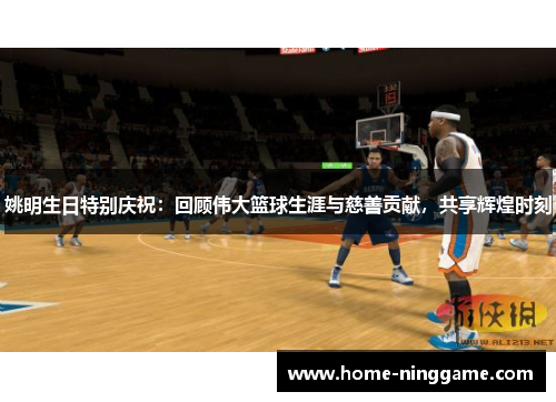 姚明生日特别庆祝：回顾伟大篮球生涯与慈善贡献，共享辉煌时刻