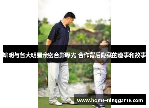 姚明与各大明星亲密合影曝光 合作背后隐藏的趣事和故事