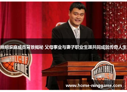 姚明家庭成员背景揭秘 父母事业与妻子职业生涯共同成就传奇人生