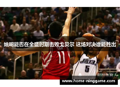姚明能否在全盛时期击败戈贝尔 这场对决谁能胜出