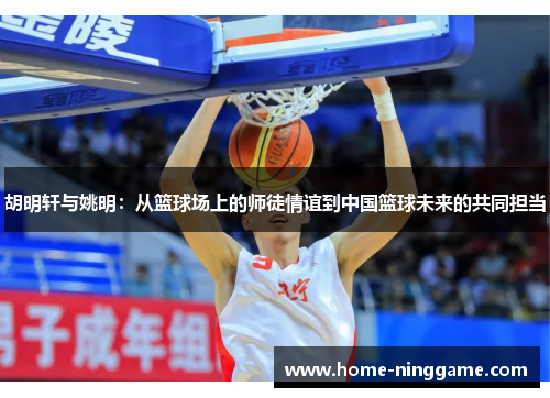 胡明轩与姚明：从篮球场上的师徒情谊到中国篮球未来的共同担当