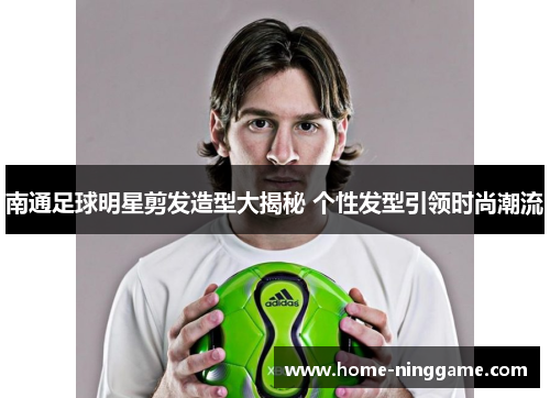 南通足球明星剪发造型大揭秘 个性发型引领时尚潮流