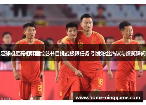 足球明星亮相韩国综艺节目挑战极限任务 引发粉丝热议与爆笑瞬间