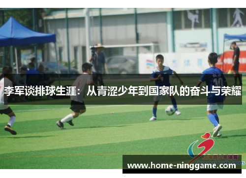 李军谈排球生涯：从青涩少年到国家队的奋斗与荣耀