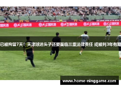 已被拘留7天！天津球迷头子还要面临三重法律责任 或被判3年有期