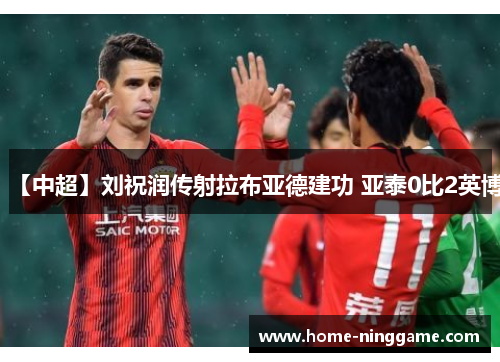 【中超】刘祝润传射拉布亚德建功 亚泰0比2英博