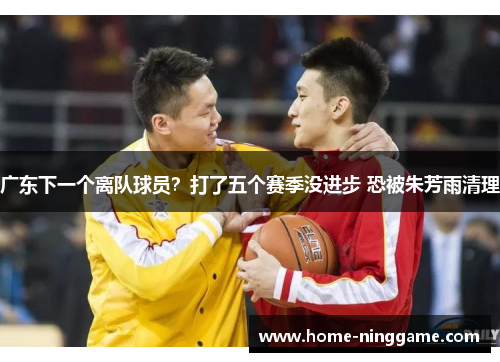 广东下一个离队球员？打了五个赛季没进步 恐被朱芳雨清理
